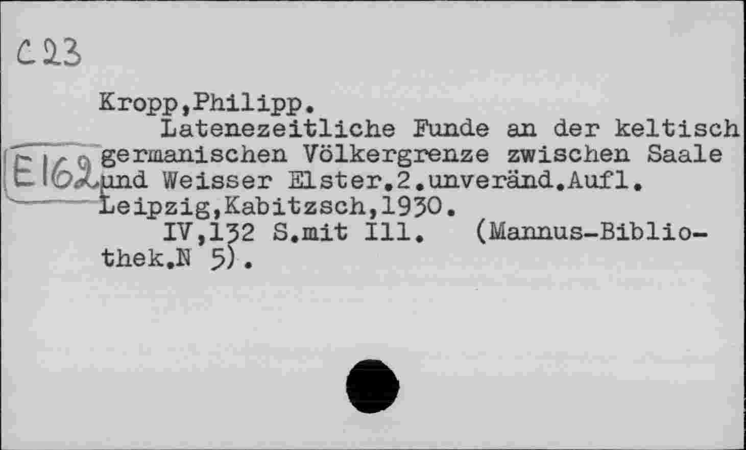 ﻿Û23
Kropp,Philipp.
Latenezeitliche Funde an der keltisch £. j . germanischen Völkergrenze zwischen Saale u 'ÖXund Weisser Elster.2.unveränd.Aufl.
----""Leipzig, Kabitzsch, 1930.
IV,I32 S.mit Ill. (Mannus-Biblio-thek.N 5).